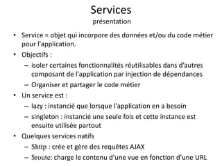 Services
présentation
• Service = objet qui incorpore des données et/ou du code métier
pour l'application.
• Objectifs :
– isoler certaines fonctionnalités réutilisables dans d’autres
composant de l'application par injection de dépendances
– Organiser et partager le code métier
• Un service est :
– lazy : instancié que lorsque l'application en a besoin
– singleton : instancié une seule fois et cette instance est
ensuite utilisée partout
• Quelques services natifs
– $http : crée et gère des requêtes AJAX
– $route: charge le contenu d’une vue en fonction d’une URL
 