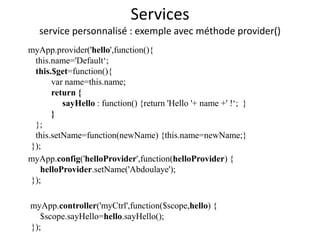 Services
service personnalisé : exemple avec méthode provider()
myApp.provider('hello',function(){
this.name='Default‘;
this.$get=function(){
var name=this.name;
return {
sayHello : function() {return 'Hello '+ name +' !‘; }
}
};
this.setName=function(newName) {this.name=newName;}
});
myApp.config('helloProvider',function(helloProvider) {
helloProvider.setName('Abdoulaye');
});
myApp.controller('myCtrl',function($scope,hello) {
$scope.sayHello=hello.sayHello();
});
 