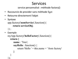 Services
service personnalisé : méthode factory()
• Raccourcie de provider sans méthode $get
• Retourne directement l’objet
• Syntaxe
app.factory('nomService',function(){
return serviceObj;
}) ;
• Exemple
myApp.factory('helloFactory',function(){
return {
name : 'Toto';
sayHello : function() {
return 'Hello ' + this.name + ' from factory'
}
}
});
 