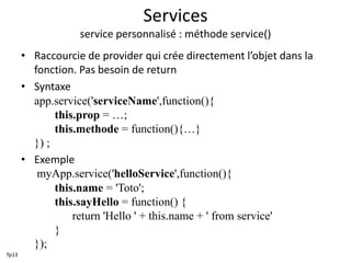 Services
service personnalisé : méthode service()
• Raccourcie de provider qui crée directement l’objet dans la
fonction. Pas besoin de return
• Syntaxe
app.service('serviceName',function(){
this.prop = …;
this.methode = function(){…}
}) ;
• Exemple
myApp.service('helloService',function(){
this.name = 'Toto';
this.sayHello = function() {
return 'Hello ' + this.name + ' from service'
}
});
Tp13
 