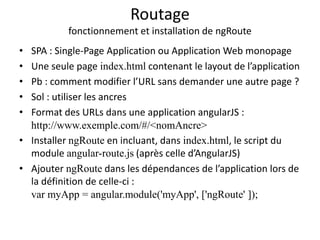 Routage
fonctionnement et installation de ngRoute
• SPA : Single-Page Application ou Application Web monopage
• Une seule page index.html contenant le layout de l’application
• Pb : comment modifier l’URL sans demander une autre page ?
• Sol : utiliser les ancres
• Format des URLs dans une application angularJS :
http://www.exemple.com/#/<nomAncre>
• Installer ngRoute en incluant, dans index.html, le script du
module angular-route.js (après celle d’AngularJS)
• Ajouter ngRoute dans les dépendances de l’application lors de
la définition de celle-ci :
var myApp = angular.module('myApp', ['ngRoute' ]);
 