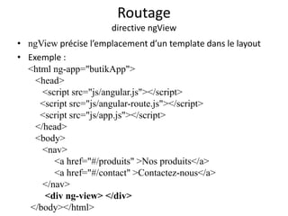 Routage
directive ngView
• ngView précise l’emplacement d’un template dans le layout
• Exemple :
<html ng-app="butikApp">
<head>
<script src="js/angular.js"></script>
<script src="js/angular-route.js"></script>
<script src="js/app.js"></script>
</head>
<body>
<nav>
<a href="#/produits" >Nos produits</a>
<a href="#/contact" >Contactez-nous</a>
</nav>
<div ng-view> </div>
</body></html>
 
