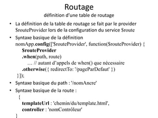 Routage
définition d’une table de routage
• La définition de la table de routage se fait par le provider
$routeProvider lors de la configuration du service $route
• Syntaxe basique de la définition
nomApp.config(['$routeProvider', function($routeProvider) {
$routeProvider
.when(path, route)
… // autant d’appels de when() que nécessaire
.otherwise({ redirectTo: '/pageParDefaut' })
}]);
• Syntaxe basique du path : '/nomAncre'
• Syntaxe basique de la route :
{
templateUrl : 'chemin/du/template.html',
controller : 'nomContrôleur'
}
 