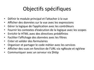 Objectifs spécifiques
• Définir le module principal et l’attacher à la vue
• Afficher des données sur la vue avec les expressions
• Gérer la logique de l’application avec les contrôleurs
• Fournir les contextes d’exécution de la logique avec les scopes
• Enrichir le HTML avec des directives prédéfinies
• Faciliter l’affichage des données avec les filtres
• Créer et valider des formulaires
• Organiser et partager le code métier avec les services
• Afficher des vues en fonction de l’URL via ngRoute et ngView
• Communiquer avec un serveur via $http
 