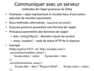Communiquer avec un serveur
méthodes de l’objet promesse de $http
• Promesse = objet représentant le résultat futur d’une action
exécutée de manière asynchrone.
• Deux méthodes alternatives : success() et error()
• Chacune prend en paramètre une fonction de rappel
• Principaux paramètres des fonctions de rappel
– data {string|Object} : données reçues du serveur
– status {number} : code de statut HTTP de la réponse
• Exemple
$http({method:'GET', url: 'http://example.com'})
.success(function(data, status) {
$scope.status = status; $scope.data = data;
})
.error(function(data, status) {
$scope.data = data || "Request failed"; $scope.status = status;
});
 