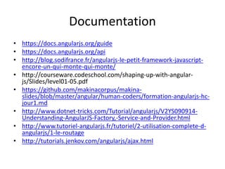 Documentation
• https://docs.angularjs.org/guide
• https://docs.angularjs.org/api
• http://blog.sodifrance.fr/angularjs-le-petit-framework-javascript-
encore-un-qui-monte-qui-monte/
• http://courseware.codeschool.com/shaping-up-with-angular-
js/Slides/level01-05.pdf
• https://github.com/makinacorpus/makina-
slides/blob/master/angular/human-coders/formation-angularjs-hc-
jour1.md
• http://www.dotnet-tricks.com/Tutorial/angularjs/V2YS090914-
Understanding-AngularJS-Factory,-Service-and-Provider.html
• http://www.tutoriel-angularjs.fr/tutoriel/2-utilisation-complete-d-
angularjs/1-le-routage
• http://tutorials.jenkov.com/angularjs/ajax.html
 
