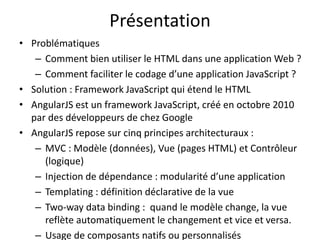 Présentation
• Problématiques
– Comment bien utiliser le HTML dans une application Web ?
– Comment faciliter le codage d’une application JavaScript ?
• Solution : Framework JavaScript qui étend le HTML
• AngularJS est un framework JavaScript, créé en octobre 2010
par des développeurs de chez Google
• AngularJS repose sur cinq principes architecturaux :
– MVC : Modèle (données), Vue (pages HTML) et Contrôleur
(logique)
– Injection de dépendance : modularité d’une application
– Templating : définition déclarative de la vue
– Two-way data binding : quand le modèle change, la vue
reflète automatiquement le changement et vice et versa.
– Usage de composants natifs ou personnalisés
 