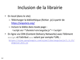 Inclusion de la librairie
• En local (dans le site)
– Télécharger la bibliothèque (fichier .js) à partir de
https://angularjs.org/
– Inclure la biblio dans toute page :
<script src="chemin/vers/angular.js"></script>
• En ligne via CDN (Content Delivery Networks) avec l’élément
script et l’attribut src valant par exmple l’URL :
https://ajax.googleapis.com/ajax/libs/angularjs/1.3.15/
angular.min.js
tp1
 