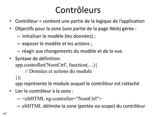Contrôleurs
• Contrôleur = contient une partie de la logique de l’application
• Objectifs pour la zone (une partie de la page Web) gérée :
– initialiser le modèle (les données) ;
– exposer le modèle et les actions ;
– réagir aux changements du modèle et de la vue.
• Syntaxe de définition:
app.controller('NomCtrl', function(…){
// Données et actions du module
});
app représente le module auquel le contrôleur est rattaché
• Lier le contrôleur à la zone :
– <eltHTML ng-controller="NomCtrl">
– eltHTML délimite la zone (portée ou scope) du contrôleur
tp4
 
