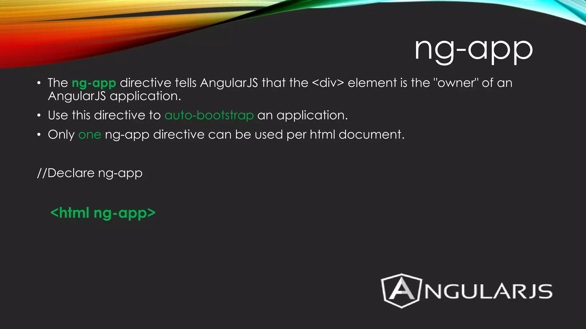 • The ng-app directive tells AngularJS that the <div> element is the "owner" of an AngularJS application. • Use this directive to auto-bootstrap an application. • Only one ng-app directive can be used per html document. //Declare ng-app <html ng-app> ng-app 