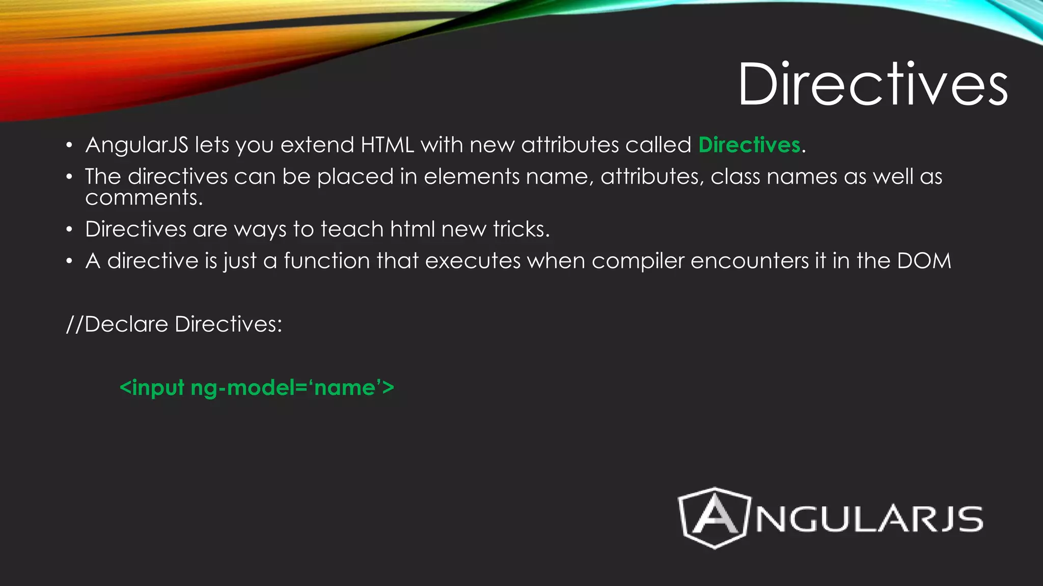 • AngularJS lets you extend HTML with new attributes called Directives. • The directives can be placed in elements name, attributes, class names as well as comments. • Directives are ways to teach html new tricks. • A directive is just a function that executes when compiler encounters it in the DOM //Declare Directives: <input ng-model=‘name’> Directives 
