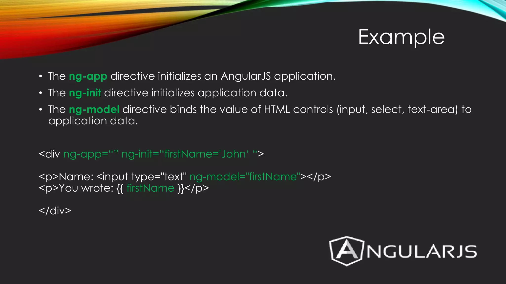 • The ng-app directive initializes an AngularJS application. • The ng-init directive initializes application data. • The ng-model directive binds the value of HTML controls (input, select, text-area) to application data. <div ng-app=“” ng-init=“firstName='John‘ “> <p>Name: <input type="text" ng-model="firstName"></p> <p>You wrote: {{ firstName }}</p> </div> Example 