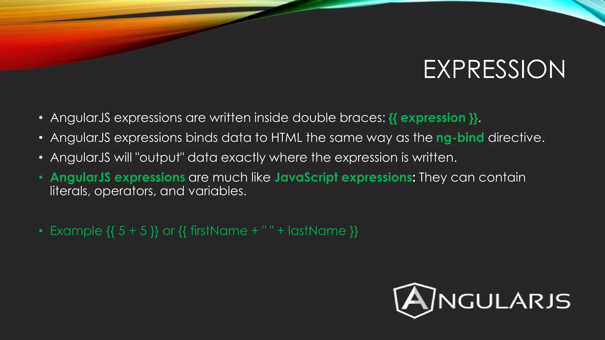 EXPRESSION • AngularJS expressions are written inside double braces: {{ expression }}. • AngularJS expressions binds data to HTML the same way as the ng-bind directive. • AngularJS will "output" data exactly where the expression is written. • AngularJS expressions are much like JavaScript expressions: They can contain literals, operators, and variables. • Example {{ 5 + 5 }} or {{ firstName + " " + lastName }} 