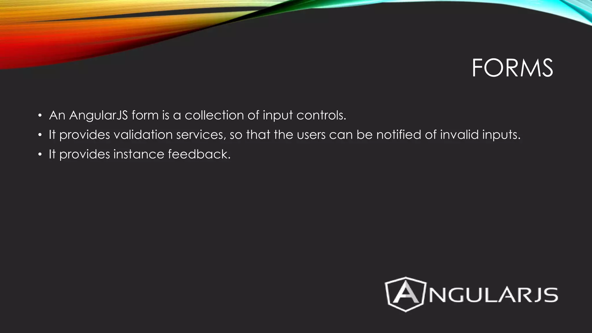 FORMS • An AngularJS form is a collection of input controls. • It provides validation services, so that the users can be notified of invalid inputs. • It provides instance feedback. 