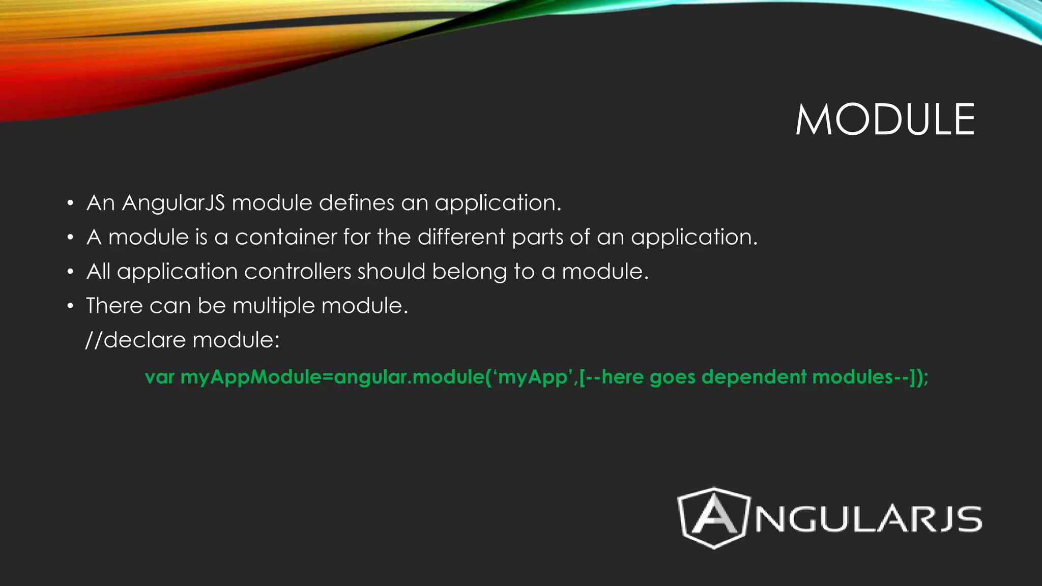 MODULE • An AngularJS module defines an application. • A module is a container for the different parts of an application. • All application controllers should belong to a module. • There can be multiple module. //declare module: var myAppModule=angular.module(‘myApp’,[--here goes dependent modules--]); 