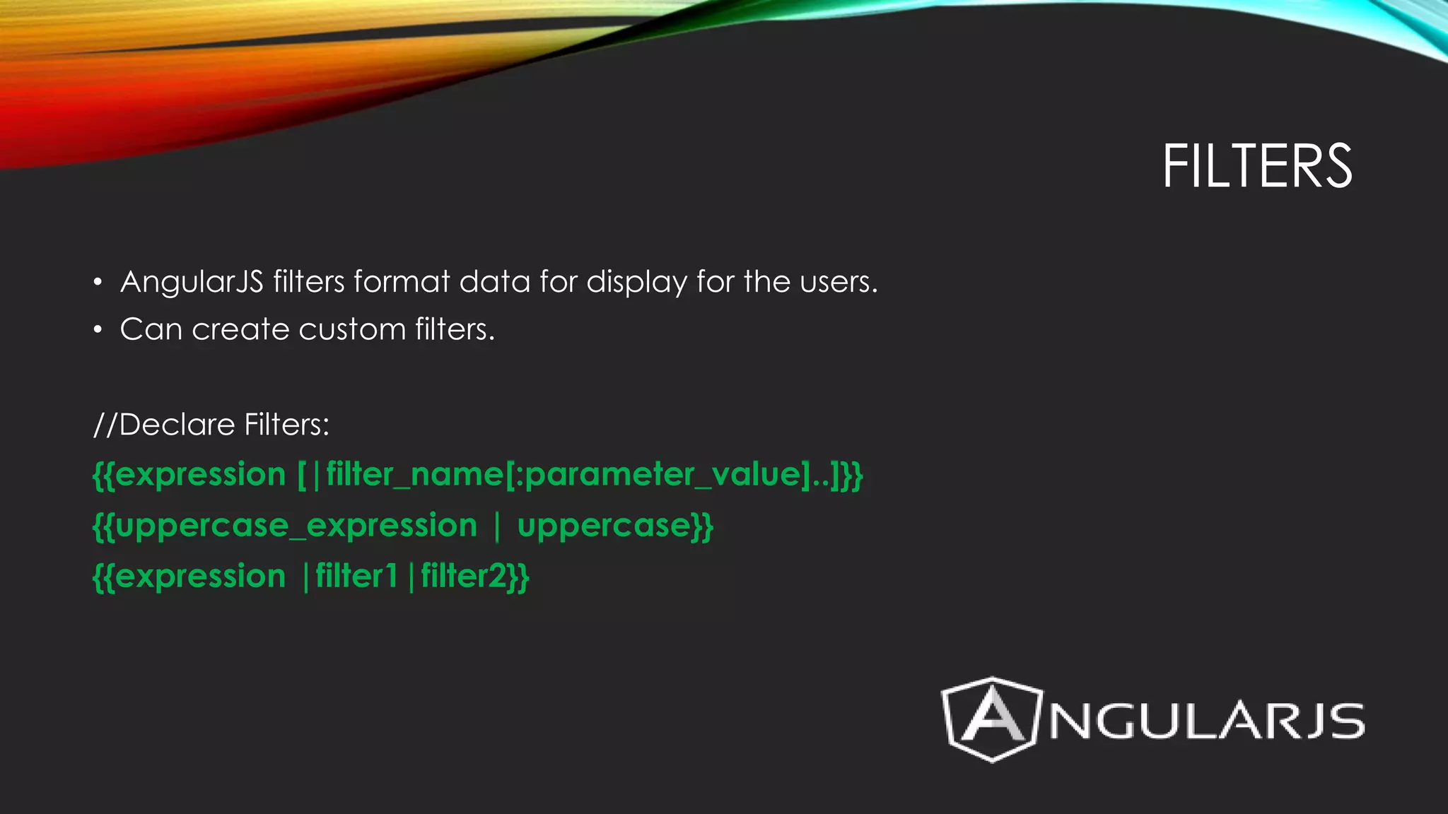 FILTERS • AngularJS filters format data for display for the users. • Can create custom filters. //Declare Filters: {{expression [|filter_name[:parameter_value]..]}} {{uppercase_expression | uppercase}} {{expression |filter1|filter2}} 
