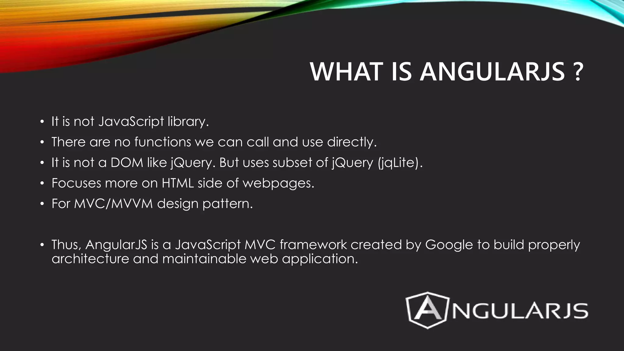WHAT IS ANGULARJS ? • It is not JavaScript library. • There are no functions we can call and use directly. • It is not a DOM like jQuery. But uses subset of jQuery (jqLite). • Focuses more on HTML side of webpages. • For MVC/MVVM design pattern. • Thus, AngularJS is a JavaScript MVC framework created by Google to build properly architecture and maintainable web application. 