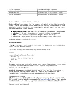 Angular.uppercase() Converts a string to uppercase.
Angular.isString() Returns true if the reference is a string.
Angular.isNumber() Returns true if the reference is a number.
Service and factory, custom directory, templates
Custome Directives : Custom directives are used in AngularJS to extend the functionality
of HTML. Custom directives are defined using "directive" function. A custom directive simply
replaces the element for which it is activated. AngularJS provides support to create custom
directives for following type of elements.
 Element directives - Directive activates when a matching element is encountered.
 Attribute - - Directive activates when a matching attribute is encountered.
 CSS - - Directive activates when a matching css style is encountered.
 Comment - - Directive activates when a matching comment is encountered.
Example : angularjs-custom-directives.html
Services & Factory :
Factory : A factory is a simple function which allows you to add some logic before creating
object. It returns the created object.
Syntax: app.factory(‘servicename’,function(){return serviceObj;})
Example :
module.factory('userService', function(){
var fac = {};
fac.users = ['John', 'James', 'Jake'];
return fac;
});
Services : A service is a construction function which creates the object using new keyword.
You can add properties and functions to a service object by using this keyword.
Example : services-example.html
AngularJS Templates: In Angular, templates are the views with the HTML enriched by
Angular elements like directive and attributes. Templates are used to display the
information from the model and controller that a user sees in his browser.
There are 2 types of templates :
1) Static Templates : A static template is defined by using script tag. It must has an id attribute
with a unique value and a type attribute with value text/ng-template. Also, a static template
must be inside the scope of the ng-app directive otherwise it will be ignored by Angular.
Example : static-templates.html
 