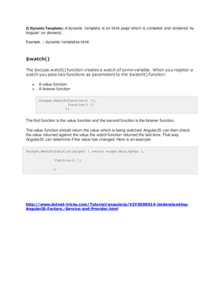 2) Dynamic Templates : A dynamic template is an html page which is compiled and rendered by
Angular on demand.
Example : dynamic-templates.html
$watch()
The $scope.watch() function creates a watch of some variable. When you register a
watch you pass two functions as parameters to the $watch() function:
 A value function
 A listener function
$scope.$watch(function() {},
function() {}
);
The first function is the value function and the second function is the listener function.
The value function should return the value which is being watched. AngularJS can then check
the value returned against the value the watch function returned the last time. That way
AngularJS can determine if the value has changed. Here is an example:
$scope.$watch(function(scope) { return scope.data.myVar },
function() {}
);
http://www.dotnet-tricks.com/Tutorial/angularjs/V2YS090914-Understanding-
AngularJS-Factory,-Service-and-Provider.html
 