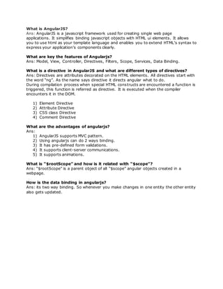 What is AngularJS?
Ans: AngularJS is a javascript framework used for creating single web page
applications. It simplifies binding javascript objects with HTML ui elements. It allows
you to use html as your template language and enables you to extend HTML’s syntax to
express your application’s components clearly.
What are key the features of Angularjs?
Ans: Model, View, Controller, Directives, Filters, Scope, Services, Data Binding.
What is a directive in AngularJS and what are different types of directives?
Ans: Directives are attributes decorated on the HTML elements. All directives start with
the word “ng”. As the name says directive it directs angular what to do.
During compilation process when special HTML constructs are encountered a function is
triggered, this function is referred as directive. It is executed when the compiler
encounters it in the DOM.
1) Element Directive
2) Attribute Directive
3) CSS class Directive
4) Comment Directive
What are the advantages of angularjs?
Ans:
1) AngularJS supports MVC pattern.
2) Using angularjs can do 2 ways binding.
3) It has pre-defined form validations.
4) It supports client-server communications.
5) It supports animations.
What is “$rootScope” and how is it related with “$scope”?
Ans: “$rootScope” is a parent object of all “$scope” angular objects created in a
webpage.
How is the data binding in angularjs?
Ans: its two way binding. So whenever you make changes in one entity the other entity
also gets updated.
 