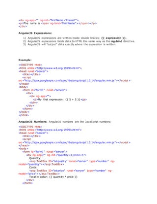 <div ng-app="" ng-init="firstName='Prasad'">
<p>The name is <span ng-bind="firstName"></span></p>
</div>
AngularJS Expressions:
1) AngularJS expressions are written inside double braces: {{ expression }}.
2) AngularJS expressions binds data to HTML the same way as the ng-bind directive.
3) AngularJS will "output" data exactly where the expression is written.
Example:
<!DOCTYPE html>
<html xmlns="http://www.w3.org/1999/xhtml">
<head runat="server">
<title></title>
<script
src="http://ajax.googleapis.com/ajax/libs/angularjs/1.3.14/angular.min.js"></script>
</head>
<body>
<form id="form1" runat="server">
<div>
<div ng-app="">
<p>My first expression: {{ 5 + 5 }}</p>
</div>
</div>
</form>
</body>
</html>
AngularJS Numbers: AngularJS numbers are like JavaScript numbers:
<!DOCTYPE html>
<html xmlns="http://www.w3.org/1999/xhtml">
<head runat="server">
<title></title>
<script
src="http://ajax.googleapis.com/ajax/libs/angularjs/1.3.14/angular.min.js"></script>
</head>
<body>
<form id="form1" runat="server">
<div ng-app="" ng-init="quantity=1;price=5">
Quantity:
<asp:TextBox ID="txtquality" runat="server" type="number" ng-
model="quantity"></asp:TextBox>
Costs:
<asp:TextBox ID="txtprice" runat="server" type="number" ng-
model="price"></asp:TextBox>
Total in dollar: {{ quantity * price }}
</div>
</form>
 