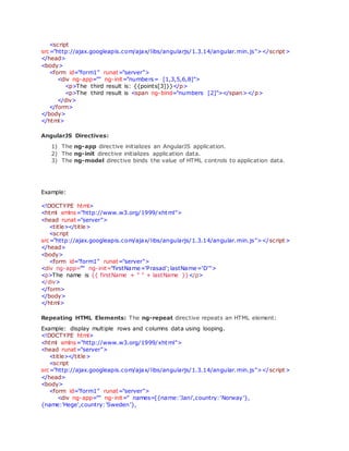 <script
src="http://ajax.googleapis.com/ajax/libs/angularjs/1.3.14/angular.min.js"></script>
</head>
<body>
<form id="form1" runat="server">
<div ng-app="" ng-init="numbers= [1,3,5,6,8]">
<p>The third result is: {{points[3]}}</p>
<p>The third result is <span ng-bind="numbers [2]"></span></p>
</div>
</form>
</body>
</html>
AngularJS Directives:
1) The ng-app directive initializes an AngularJS application.
2) The ng-init directive initializes application data.
3) The ng-model directive binds the value of HTML controls to application data.
Example:
<!DOCTYPE html>
<html xmlns="http://www.w3.org/1999/xhtml">
<head runat="server">
<title></title>
<script
src="http://ajax.googleapis.com/ajax/libs/angularjs/1.3.14/angular.min.js"></script>
</head>
<body>
<form id="form1" runat="server">
<div ng-app="" ng-init="firstName='Prasad';lastName='D'">
<p>The name is {{ firstName + " " + lastName }}</p>
</div>
</form>
</body>
</html>
Repeating HTML Elements: The ng-repeat directive repeats an HTML element:
Example: display multiple rows and columns data using looping.
<!DOCTYPE html>
<html xmlns="http://www.w3.org/1999/xhtml">
<head runat="server">
<title></title>
<script
src="http://ajax.googleapis.com/ajax/libs/angularjs/1.3.14/angular.min.js"></script>
</head>
<body>
<form id="form1" runat="server">
<div ng-app="" ng-init=" names=[{name:'Jani',country:'Norway'},
{name:'Hege',country:'Sweden'},
 