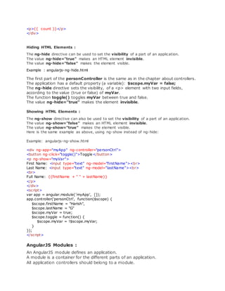 <p>{{ count }}</p>
</div>
Hiding HTML Elements :
The ng-hide directive can be used to set the visibility of a part of an application.
The value ng-hide="true" makes an HTML element invisible.
The value ng-hide="false" makes the element visible.
Example : angularjs-ng-hide.html
The first part of the personController is the same as in the chapter about controllers.
The application has a default property (a variable): $scope.myVar = false;
The ng-hide directive sets the visibility, of a <p> element with two input fields,
according to the value (true or false) of myVar.
The function toggle() toggles myVar between true and false.
The value ng-hide="true" makes the element invisible.
Showing HTML Elements :
The ng-show directive can also be used to set the visibility of a part of an application.
The value ng-show="false" makes an HTML element invisible.
The value ng-show="true" makes the element visible.
Here is the same example as above, using ng-show instead of ng-hide:
Example: angularjs-ng-show.html
<div ng-app="myApp" ng-controller="personCtrl">
<button ng-click="toggle()">Toggle</button>
<p ng-show="myVar">
First Name: <input type="text" ng-model="firstName"><br>
Last Name: <input type="text" ng-model="lastName"><br>
<br>
Full Name: {{firstName + " " + lastName}}
</p>
</div>
<script>
var app = angular.module('myApp', []);
app.controller('personCtrl', function($scope) {
$scope.firstName = "Harish",
$scope.lastName = "G"
$scope.myVar = true;
$scope.toggle = function() {
$scope.myVar = !$scope.myVar;
}
});
</script>
AngularJS Modules :
An AngularJS module defines an application.
A module is a container for the different parts of an application.
All application controllers should belong to a module.
 