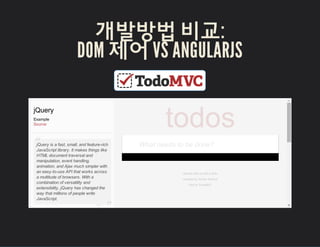개발방법 비교:
DOM 젵Ӗ VS ANGULARJS
Double­clicktoeditatodo
CreatedbySindreSorhus
PartofTodoMVC
jQuery
Example
Source
jQueryisafast,small,andfeature­rich
JavaScriptlibrary.Itmakesthingslike
HTMLdocumenttraversaland
manipulation,eventhandling,
animation,andAjaxmuchsimplerwith
aneasy­to­useAPIthatworksacross
amultitudeofbrowsers.Witha
combinationofversatilityand
extensibility,jQueryhaschangedthe
waythatmillionsofpeoplewrite
JavaScript.
“
”
todos
Whatneedstobedone?
 