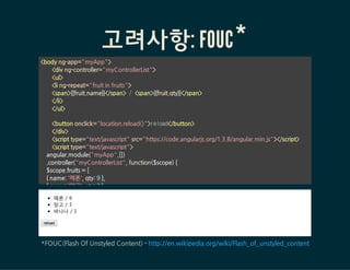 고려사항: FOUC*
<bodyng-app="myApp">
<divng-controller="myControllerList">
<ul>
<ling-repeat="fruitinfruits">
<span>{{fruit.name}}</span> / <span>{{fruit.qty}}</span>
</li>
</ul>
<buttononclick="location.reload()">reload</button>
</div>
<scripttype="text/javascript"src=/slideshow/angular-js-53149027/53149027/"https:/code.angularjs.org/1.3.8/angular.min.js"></script>
<scripttype="text/javascript">
angular.module("myApp",[])
.controller("myControllerList",function($scope){
$scope.fruits=[
{name:'메론',qty:9},
{name:'망고',qty:3},
메론 / 9
망고 / 3
바나나 / 1
reload
*FOUC(FlashOfUnstyledContent)-http://en.wikipedia.org/wiki/Flash_of_unstyled_content
 