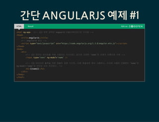 간단 ANGULARJS 예제 #1
HTML Result Edit on
<html ng-app> <!-- (1) 하위 영역은 AnguarJS 어플리케이션으로 인식됨 -->
<head>
<title>AngularJS</title>
<!-- AngularJS 로딩 -->
<script type="text/javascript" src=/slideshow/angular-js-53149027/53149027/"https:/code.angularjs.org/1.3.8/angular.min.js"></script>
</head>
<body>
<div>
<!-- (2) 데이터 바인딩을 위해 사용되는 지시자로, 값으로 지정한 'name'은 모델의 이름으로 사용 -->
<input type='text' ng-model='name' />
<!-- (3) 데이터의 출력을 위한 템플릿 표현 식으로, 이중 중괄호로 묶어 사용한다. 이곳에 사용된 모델명인 'name'은
ng-model='name'과 바인딩 되어 처리된다. -->
<h2>{{name}}</h2>
</div>
</body>
</html>
 