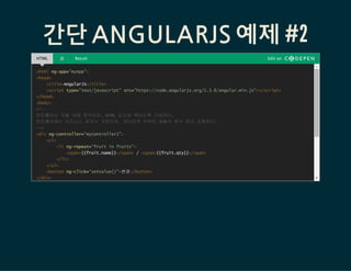 간단 ANGULARJS 예제 #2
HTML JS Result Edit on
<html ng-app="myApp">
<head>
<title>AngularJS</title>
<script type="text/javascript" src=/slideshow/angular-js-53149027/53149027/"https:/code.angularjs.org/1.3.8/angular.min.js"></script>
</head>
<body>
<!--
컨트롤러는 모듈 내에 정의되며, HTML 요소와 묶이도록 구성된다.
컨트롤러에는 비즈니스 로직이 구현되며, 데이터와 이벤트 핸들러 함수 등이 포함된다.
-->
<div ng-controller="myController1">
<ul>
<li ng-repeat="fruit in fruits">
<span>{{fruit.name}}</span> / <span>{{fruit.qty}}</span>
</li>
</ul>
<button ng-click="setValue()">변경</button>
</div>
 