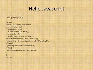 Hello Javascript
<p id="greeting1"></p>
<script>
var isIE = document.attachEvent;
var addListener = isIE
? function(e, t, fn) {
e.attachEvent('on' + t, fn);}
: function(e, t, fn) {
e.addEventListener(t, fn, false);};
addListener(document, 'load', function(){
var greeting = document.getElementById('greeting1');
if (isIE) {
greeting.innerText = 'Hello World!';
} else {
greeting.textContent = 'Hello World!';
}
});
</script>
 