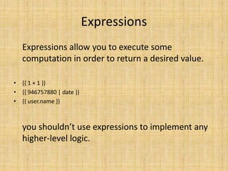 Expressions
Expressions allow you to execute some
computation in order to return a desired value.
• {{ 1 + 1 }}
• {{ 946757880 | date }}
• {{ user.name }}
you shouldn’t use expressions to implement any
higher-level logic.
 
