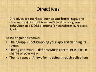Directives
Directives are markers (such as attributes, tags, and
class names) that tell AngularJS to attach a given
behaviour to a DOM element (or transform it, replace
it, etc.)
Some angular directives
• The ng-app - Bootstrapping your app and defining its
scope.
• The ng-controller - defines which controller will be in
charge of your view.
• The ng-repeat - Allows for looping through collections
 