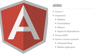 AGENDA
➤ O que é ?
➤ Arquitetura
➤ Módulos
➤ Controladores
➤ Fábricas
➤ Injeção de Dependências
➤ Serviços REST
➤ Acesso a serviços externos
➤ Utilizando $http
➤ Módulo ngResource
 