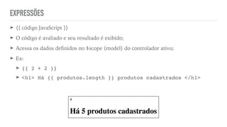 EXPRESSÕES
➤ {{ código JavaScript }}
➤ O código é avaliado e seu resultado é exibido;
➤ Acessa os dados deﬁnidos no $scope (model) do controlador ativo;
➤ Ex:
➤ {{ 2 + 2 }}
➤ <h1> Há {{ produtos.length }} produtos cadastrados </h1>
 
