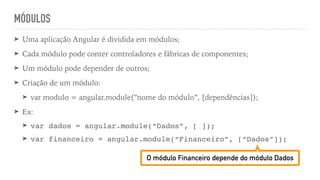 MÓDULOS
➤ Uma aplicação Angular é dividida em módulos;
➤ Cada módulo pode conter controladores e fábricas de componentes;
➤ Um módulo pode depender de outros;
➤ Criação de um módulo:
➤ var modulo = angular.module(“nome do módulo”, [dependências]);
➤ Ex:
➤ var dados = angular.module(“Dados”, [ ]);
➤ var financeiro = angular.module(“Financeiro”, [“Dados”]);
O módulo Financeiro depende do módulo Dados
 
