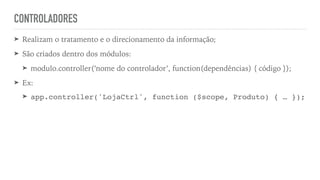 CONTROLADORES
➤ Realizam o tratamento e o direcionamento da informação;
➤ São criados dentro dos módulos:
➤ modulo.controller(‘nome do controlador’, function(dependências) { código });
➤ Ex:
➤ app.controller('LojaCtrl', function ($scope, Produto) { … });
 