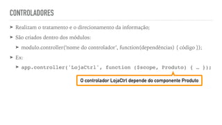 CONTROLADORES
➤ Realizam o tratamento e o direcionamento da informação;
➤ São criados dentro dos módulos:
➤ modulo.controller(‘nome do controlador’, function(dependências) { código });
➤ Ex:
➤ app.controller('LojaCtrl', function ($scope, Produto) { … });
O controlador LojaCtrl depende do componente Produto
 