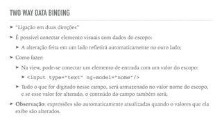 TWO WAY DATA BINDING
➤ “Ligação em duas direções”
➤ É possível conectar elemento visuais com dados do escopo:
➤ A alteração feita em um lado reﬂetirá automaticamente no ouro lado;
➤ Como fazer:
➤ Na view, pode-se conectar um elemento de entrada com um valor do escopo:
➤ <input type=“text” ng-model=“nome”/>
➤ Tudo o que for digitado nesse campo, será armazenado no valor nome do escopo,
e se esse valor for alterado, o conteúdo do campo também será;
➤ Observação: expressões são automaticamente atualizadas quando o valores que ela
exibe são alterados.
 