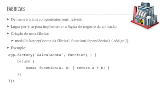 FÁBRICAS
➤ Deﬁnem e criam componentes reutilizáveis;
➤ Lugar perfeito para implementar a lógica de negócio da aplicação;
➤ Criação de uma fábrica:
➤ modulo.factory(‘nome da fábrica’, function(dependências) { código });
➤ Exemplo:
app.factory('Calculadora', function( ) {
return {
soma: function(a, b) { return a + b; }
};
});
 
