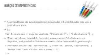 INJEÇÃO DE DEPENDÊNCIAS
➤ As dependências são automaticamente instanciadas e disponibilizadas para uso, a
partir de seu nome;
➤ Ex:
var financeiro = angular.module(“Financeiro”, [“Calculadora”]);
➤ Nesse caso, dentro do módulo ﬁnanceiro, o componente Calculadora estará
disponível, será possível utilizá-lo em um controlador desse módulo, por exemplo:
financeiro.controller('FinancasCtrl', function ($scope, Calculadora) {
$scope.resultado = Calculadora.soma(2, 3);
});
 