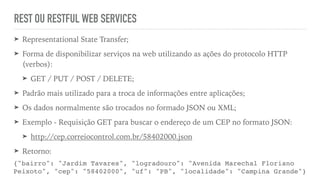 REST OU RESTFUL WEB SERVICES
➤ Representational State Transfer;
➤ Forma de disponibilizar serviços na web utilizando as ações do protocolo HTTP
(verbos):
➤ GET / PUT / POST / DELETE;
➤ Padrão mais utilizado para a troca de informações entre aplicações;
➤ Os dados normalmente são trocados no formado JSON ou XML;
➤ Exemplo - Requisição GET para buscar o endereço de um CEP no formato JSON:
➤ http://cep.correiocontrol.com.br/58402000.json
➤ Retorno:
{"bairro": "Jardim Tavares", "logradouro": "Avenida Marechal Floriano
Peixoto", "cep": "58402000", "uf": "PB", "localidade": "Campina Grande"}
 