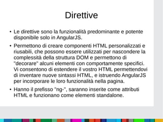 Direttive
● Le direttive sono la funzionalità predominante e potente
disponibile solo in AngularJS.
● Permettono di creare componenti HTML personalizzati e
riusabili, che possono essere utilizzati per nascondere la
complessità della struttura DOM e permettono di
"decorare" alcuni elementi con comportamente specifici.
Vi consentono di estendere il vostro HTML permettendovi
di inventare nuove sintassi HTML, e istruendo AngularJS
per incorporare le loro funzionalità nella pagina.
● Hanno il prefisso "ng-", saranno inserite come attributi
HTML e funzionano come elementi standalone.
 
