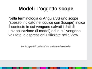 Model: L’oggetto scope
Nella terminologia di AngularJS uno scope
(spesso indicato nel codice con $scope) indica
il contesto in cui vengono salvati i dati di
un’applicazione (il model) ed in cui vengono
valutate le espressioni utilizzate nella view.
Lo $scope è il “collante” tra la vista e il controller
 
