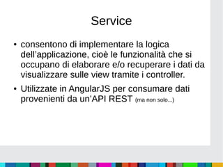 Service
● consentono di implementare la logica
dell’applicazione, cioè le funzionalità che si
occupano di elaborare e/o recuperare i dati da
visualizzare sulle view tramite i controller.
● Utilizzate in AngularJS per consumare dati
provenienti da un’API REST (ma non solo...)
 