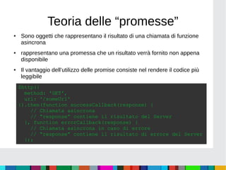 Teoria delle “promesse”
● Sono oggetti che rappresentano il risultato di una chiamata di funzione
asincrona
● rappresentano una promessa che un risultato verrà fornito non appena
disponibile
● Il vantaggio dell’utilizzo delle promise consiste nel rendere il codice più
leggibile
$http({
method: 'GET',
url: '/someUrl'
}).then(function successCallback(response) {
// Chiamata asincrona
// “response” contiene il risultato del Server
}, function errorCallback(response) {
// Chiamata asincrona in caso di errore
// “response” contiene il risultato di errore del Server
});
 