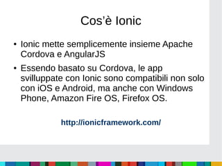 Cos’è Ionic
● Ionic mette semplicemente insieme Apache
Cordova e AngularJS
● Essendo basato su Cordova, le app
svilluppate con Ionic sono compatibili non solo
con iOS e Android, ma anche con Windows
Phone, Amazon Fire OS, Firefox OS.
http://ionicframework.com/
 