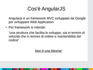 Cos'è AngularJS
Angularjs è un framework MVC sviluppato da Google
per sviluppare Web Application
● Per framework si intende:
“una struttura che facilita lo sviluppo, sia in termini di
velocità che in termini di ordine e mantenibilità del
codice”
Non è una libreria!
 