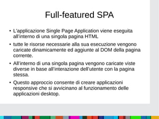 Full-featured SPA
● L'applicazione Single Page Application viene eseguita
all’interno di una singola pagina HTML
● tutte le risorse necessarie alla sua esecuzione vengono
caricate dinamicamente ed aggiunte al DOM della pagina
corrente.
● All’interno di una singola pagina vengono caricate viste
diverse in base all’interazione dell’utente con la pagina
stessa.
● Questo approccio consente di creare applicazioni
responsive che si avvicinano al funzionamento delle
applicazioni desktop.
 